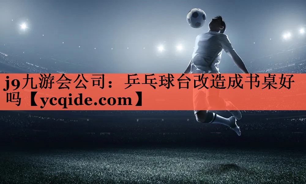 j9九游会公司：乒乓球台改造成书桌好吗